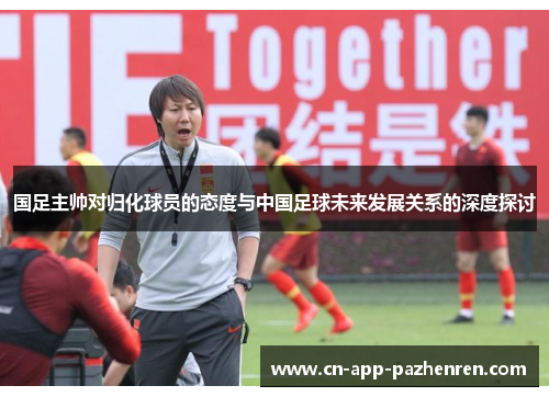 国足主帅对归化球员的态度与中国足球未来发展关系的深度探讨